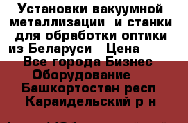 Установки вакуумной металлизации  и станки для обработки оптики из Беларуси › Цена ­ 100 - Все города Бизнес » Оборудование   . Башкортостан респ.,Караидельский р-н